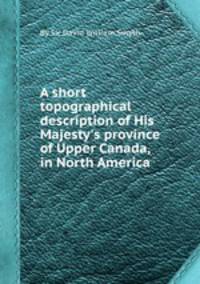 A short topographical description of His Majesty`s province of Upper Canada, in North America
