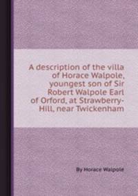 A description of the villa of Horace Walpole, youngest son of Sir Robert Walpole Earl of Orford, at Strawberry-Hill, near Twickenham