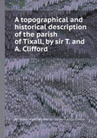 A topographical and historical description of the parish of Tixall, by sir T. and A. Clifford