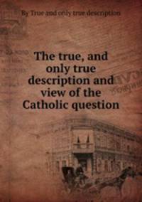 The true, and only true description and view of the Catholic question