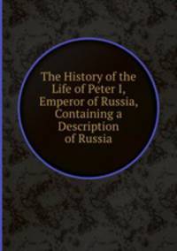 The History of the Life of Peter I, Emperor of Russia, Containing a Description of Russia