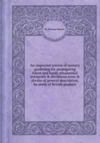 An improved system of nursery gardening for propagating forest and hardy ornamental evergreen & deciduous trees & shrubs of general description, by seeds of British produce