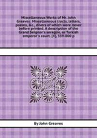 Miscellaneous Works of Mr. John Greaves: Miscellaneous tracts, letters, poems, &c., divers of which were never before printed. A description of the Grand Seignor`s seraglio, or Turkish emperor`s court. [4], 359-800 p