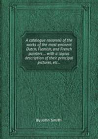 A catalogue raisonnй of the works of the most eminent Dutch, Flemish, and French painters ... with a copius description of their principal pictures, etc...
