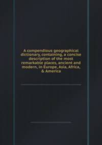 A compendious geographical dictionary, containing, a concise description of the most remarkable places, ancient and modern, in Europe, Asia, Africa, & America