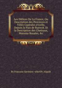 Les Delices De La France, Ou Description des Provinces et Villes Capitales d'icelle, Depuis la Paix de Ruswyk. Et la Description des Chвteaux, Maisons Royales, &c