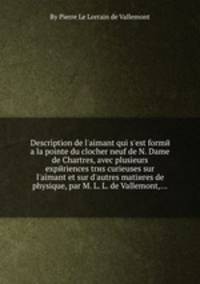 Description de l`aimant qui s`est formй а la pointe du clocher neuf de N. Dame de Chartres, avec plusieurs expйriences trиs curieuses sur l`aimant et sur d`autres matiиres de physique, par M. L. L. de Vallemont,...