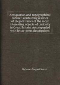 Antiquarian and topographical cabinet, containing a series of elegant views of the most interesting objects of curiosity in Great Britain. Accompanied with letter-press descriptions