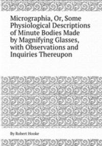 Micrographia, Or, Some Physiological Descriptions of Minute Bodies Made by Magnifying Glasses, with Observations and Inquiries Thereupon