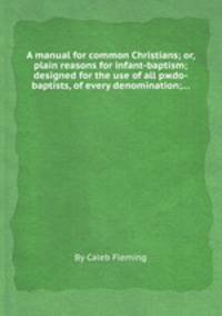 A manual for common Christians; or, plain reasons for infant-baptism; designed for the use of all pжdo-baptists, of every denomination;...
