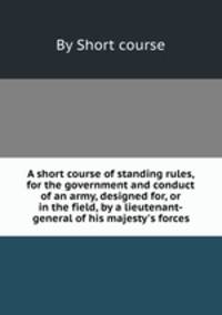 A short course of standing rules, for the government and conduct of an army, designed for, or in the field, by a lieutenant-general of his majesty`s forces