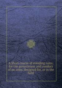 A Short course of standing rules, for the government and conduct of an army, designed for, or in the field