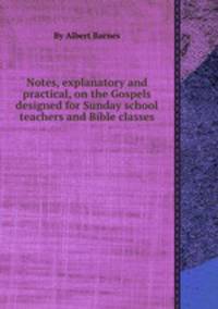 Notes, explanatory and practical, on the Gospels designed for Sunday school teachers and Bible classes