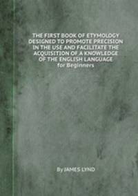 THE FIRST BOOK OF ETYMOLOGY DESIGNED TO PROMOTE PRECISION IN THE USE AND FACILITATE THE ACQUISITION OF A KNOWLEDGE OF THE ENGLISH LANGUAGE for Beginners