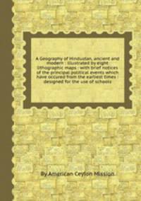 A Geography of Hindustan, ancient and modern : illustrated by eight lithographic maps : with brief notices of the principal political events which have occured from the earliest times : designed for the use of schools