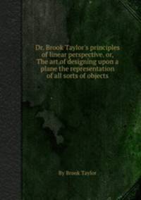 Dr. Brook Taylor`s principles of linear perspective, or, The art of designing upon a plane the representation of all sorts of objects