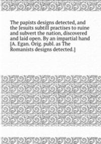 The papists designs detected, and the Jesuits subtill practises to ruine and subvert the nation, discovered and laid open. By an impartial hand [A. Egan. Orig. publ. as The Romanists designs detected.].