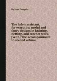 The lady`s assistant, for executing useful and fancy designs in knitting, netting, and crochet work. [With] The accompaniment to second volume