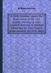 A little treatise vppon the firste verse of the 122. psalm, stirring vp vnto carefull desiring & dutifull labouring for true Church gouernement [by] R.H. Repr