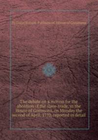 The debate on a motion for the abolition of the slave-trade, in the House of Commons, on Monday the second of April, 1792, reported in detail