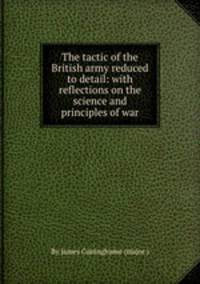 The tactic of the British army reduced to detail: with reflections on the science and principles of war