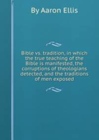 Bible vs. tradition, in which the true teaching of the Bible is manifested, the corruptions of theologians detected, and the traditions of men exposed