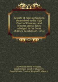 Reports of cases argued and determined in the High Court of Chancery, and of some special cases adjudged in the Court of King`s Bench [1695-1735]