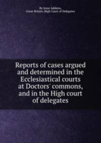 Reports of cases argued and determined in the Ecclesiastical courts at Doctors` commons, and in the High court of delegates