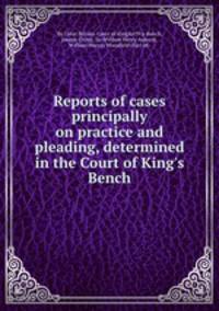 Reports of cases principally on practice and pleading, determined in the Court of King`s Bench
