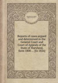 Reports of cases argued and determined in the General Court and Court of Appeals of the State of Maryland, form 1800 ... [to 1826]