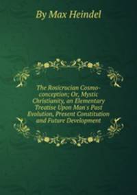 The Rosicrucian Cosmo-conception; Or, Mystic Christianity, an Elementary Treatise Upon Man`s Past Evolution, Present Constitution and Future Development