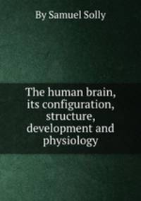 The human brain, its configuration, structure, development and physiology