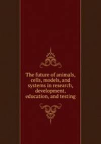 The future of animals, cells, models, and systems in research, development, education, and testing