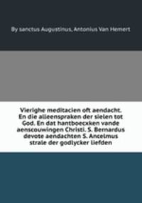 Vierighe meditacien oft aendacht. En die alleenspraken der sielen tot God. En dat hantboecxken vande aenscouwingen Christi. S. Bernardus devote aendachten S. Ancelmus strale der godlycker liefden