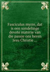 Fasciculus myrre, dat is een sondelinge devote materie van die passie ons heren Jesu Christie ...