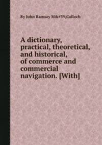 A dictionary, practical, theoretical, and historical, of commerce and commercial navigation. [With]