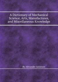 A Dictionary of Mechanical Science, Arts, Manufactures, and Miscellaneous Knowledge