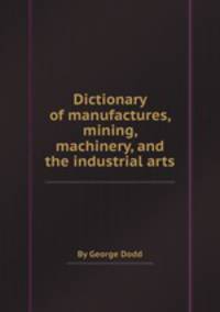 Dictionary of manufactures, mining, machinery, and the industrial arts