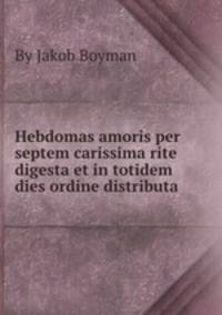 Hebdomas amoris per septem carissima rite digesta et in totidem dies ordine distributa