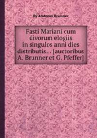 Fasti Mariani cum divorum elogiis in singulos anni dies distributis... [auctoribus A. Brunner et G. Pfeffer]