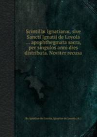 Scintillж Ignatianж, sive Sancti Ignatij de Loyola ... apophthegmata sacra, per singulos anni dies distributa. Noviter recusa