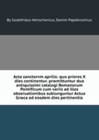 Acta sanctorvm aprilis: quo priores X dies continentur. prжmittuntur duo antiquissimi catalogi Romanorum Pontificum cum variis ad illos obseruationibus subiunguntur Actua Grжca ad eosdem dies pertinentia