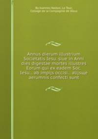 Annus dierum illustrium Societatis Iesu. siue in Anni dies digestae mortes illustres Eorum qui ex eadem Soc. Iesu... ab impijs occisi... alijsщe aerumnis confecti sunt