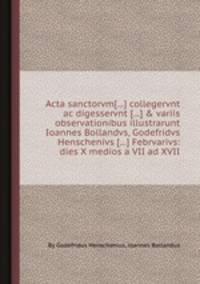 Acta sanctorvm[...] collegervnt ac digesservnt [...] & variis observationibus illustrarunt Ioannes Bollandvs, Godefridvs Henschenivs [...] Febrvarivs: dies X medios а VII ad XVII