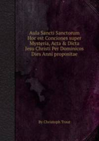Aula Sancti Sanctorum Hoc est Conciones super Mysteria, Acta & Dicta Jesu Christi Per Dominicos Dies Anni propositae