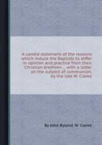 A candid statement of the reasons which induce the Baptists to differ in opinion and practice from their Christian brethren ... with a letter on the subject of communion, by the late W. Clarke