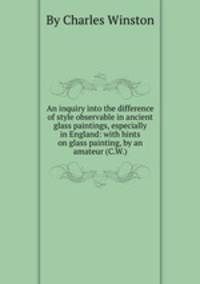 An inquiry into the difference of style observable in ancient glass paintings, especially in England: with hints on glass painting, by an amateur (C.W.).
