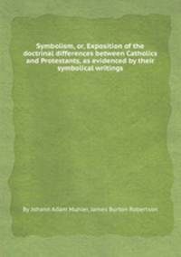 Symbolism, or, Exposition of the doctrinal differences between Catholics and Protestants, as evidenced by their symbolical writings