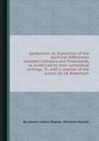 Symbolism: or, Exposition of the doctrinal differences between Catholics and Protestants, as evidenced by their symbolical writings. Tr., with a memoir of the author, by J.B. Robertson