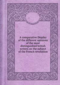 A comparative Display of the different opinions of the most distinguished british writers on the subject of the French revolution